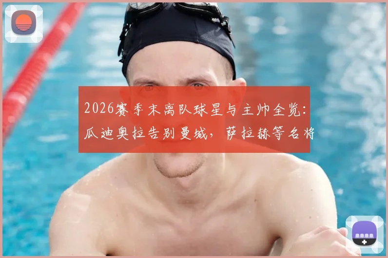 2026赛季末离队球星与主帅全览：瓜迪奥拉告别曼城，萨拉赫等名将去向引关注，附转会市场影响解读