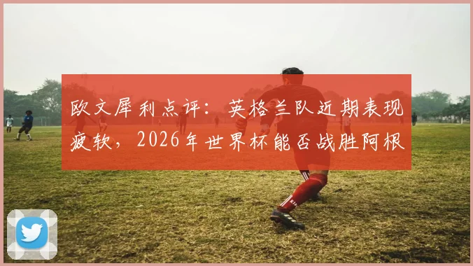 欧文犀利点评：英格兰队近期表现疲软，2026年世界杯能否战胜阿根廷成焦点