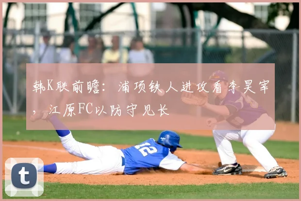 韩K联前瞻:浦项铁人进攻看李昊宰,江原FC以防守见长