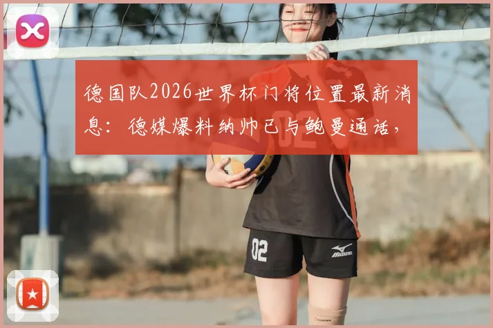 德国队2026世界杯门将位置最新消息：德媒爆料纳帅已与鲍曼通话，诺伊尔主力位置稳固，附特尔施特根前景分析