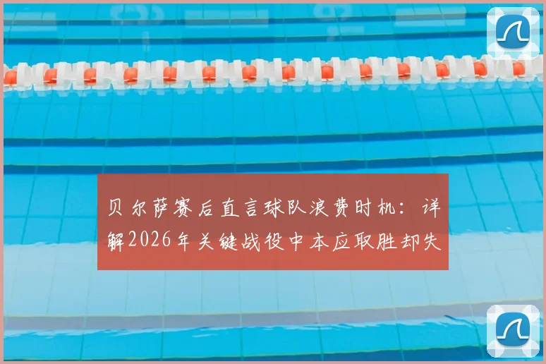 贝尔萨赛后直言球队浪费时机：详解2026年关键战役中本应取胜却失利的三大战术失误与赛后反思