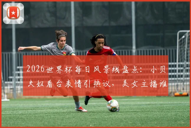 2026世界杯每日风景线盘点：小贝夫妇看台表情引热议，美女主播谁最吸睛？