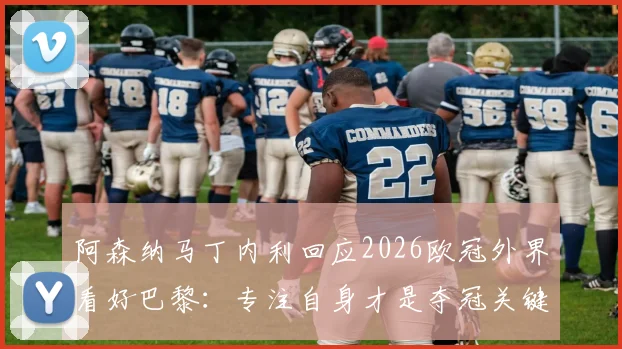 阿森纳马丁内利回应2026欧冠外界看好巴黎：专注自身才是夺冠关键，英超经验为证