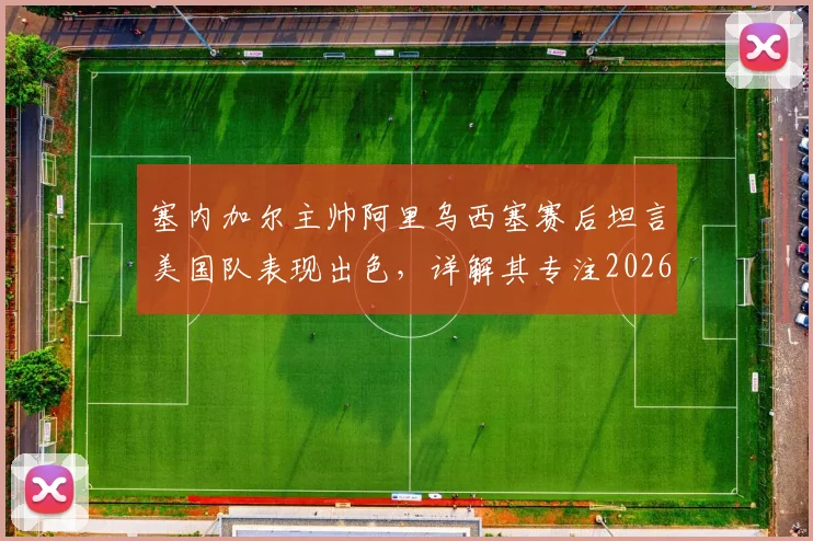 塞内加尔主帅阿里乌西塞赛后坦言美国队表现出色，详解其专注2026世界杯备战而非个人合同