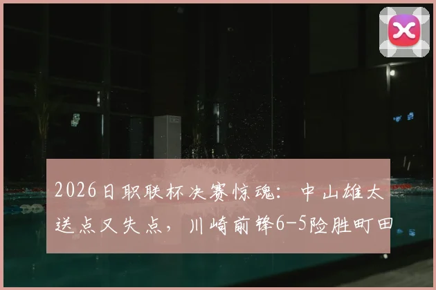 2026日职联杯决赛惊魂：中山雄太送点又失点，川崎前锋6-5险胜町田，附全场集锦关键点解析