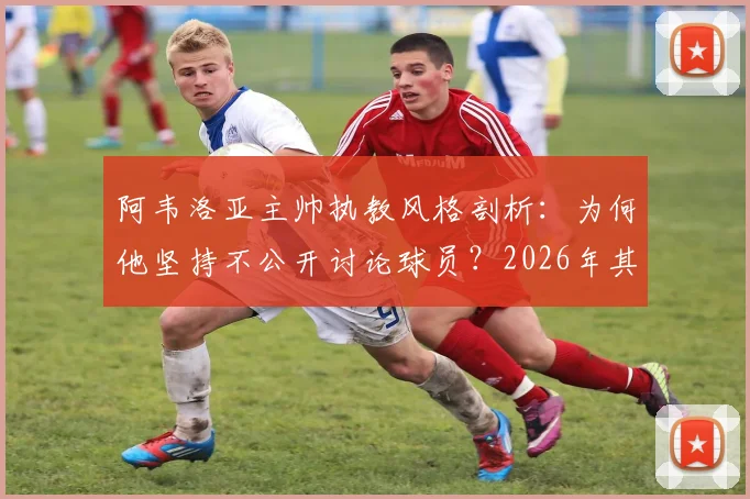 阿韦洛亚主帅执教风格剖析：为何他坚持不公开讨论球员？2026年其未来动向引猜测，与麾下球员关系深度解读