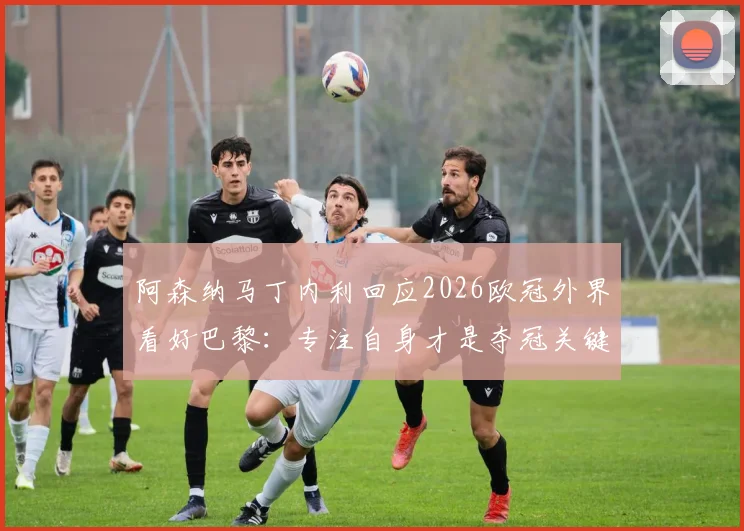 阿森纳马丁内利回应2026欧冠外界看好巴黎：专注自身才是夺冠关键，英超经验为证
