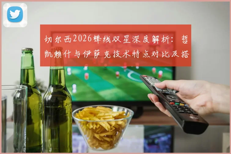 切尔西2026锋线双星深度解析:哲凯赖什与伊萨克技术特点对比及搭档前景展望,附实战配合精彩瞬间