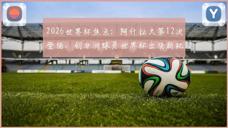 2026世界杯焦点：阿什拉夫第12次登场，创非洲球员世界杯出场新纪录，摩洛哥飞翼数据全解析