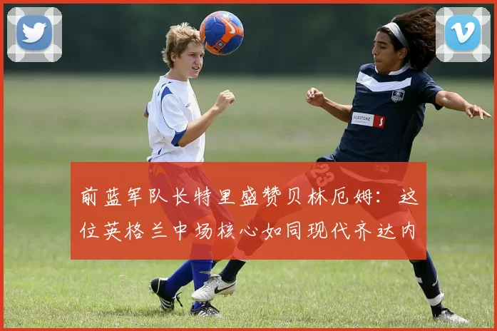 前蓝军队长特里盛赞贝林厄姆：这位英格兰中场核心如同现代齐达内，关键比赛总能主宰全场