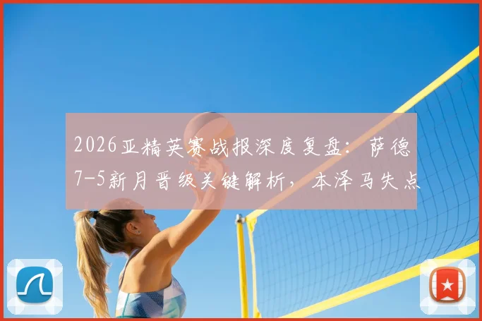 2026亚精英赛战报深度复盘：萨德7-5新月晋级关键解析，本泽马失点全过程及赛后球员数据评价