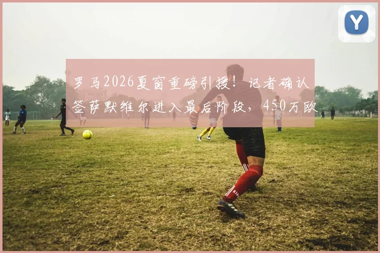 罗马2026夏窗重磅引援！记者确认签萨默维尔进入最后阶段，450万欧年薪合同细节曝光