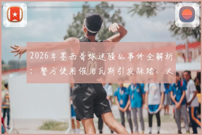 2026年墨西哥球迷骚乱事件全解析：警方使用催泪瓦斯引发踩踏，大型赛事安全管理亟待加强