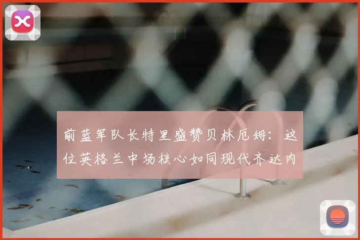 前蓝军队长特里盛赞贝林厄姆：这位英格兰中场核心如同现代齐达内，关键比赛总能主宰全场