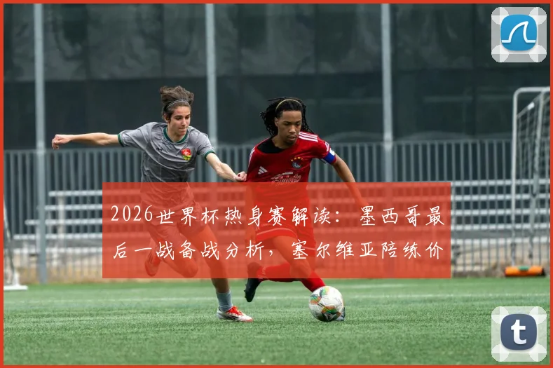 2026世界杯热身赛解读：墨西哥最后一战备战分析，塞尔维亚陪练价值几何
