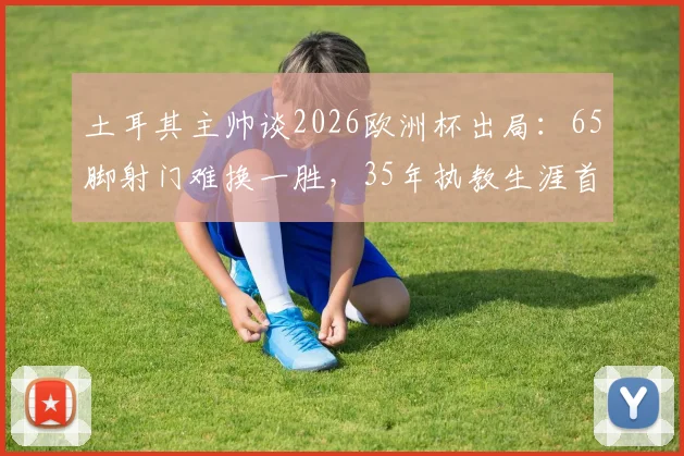 土耳其主帅谈2026欧洲杯出局：65脚射门难换一胜，35年执教生涯首见，射门效率问题引热议
