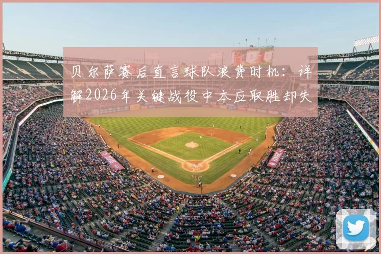 贝尔萨赛后直言球队浪费时机：详解2026年关键战役中本应取胜却失利的三大战术失误与赛后反思