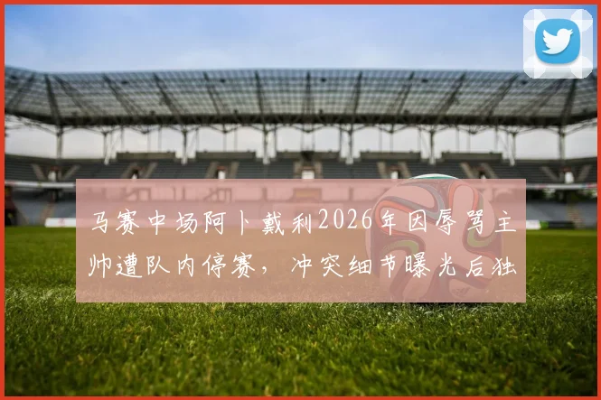 马赛中场阿卜戴利2026年因辱骂主帅遭队内停赛，冲突细节曝光后独自驾车离队，法甲马赛队内矛盾引关注
