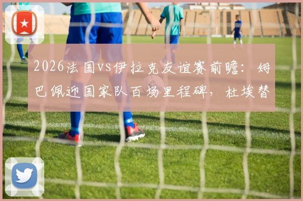 2026法国vs伊拉克友谊赛前瞻:姆巴佩迎国家队百场里程碑,杜埃替补出战引关注