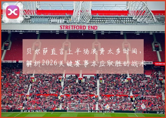 贝尔萨直言上半场浪费太多时间，解析2026关键赛事本应取胜的战术失误