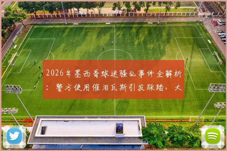 2026年墨西哥球迷骚乱事件全解析:警方使用催泪瓦斯引发踩踏,大型赛事安全管理亟待加强