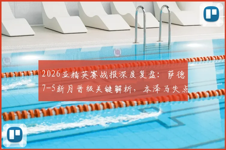 2026亚精英赛战报深度复盘:萨德7-5新月晋级关键解析,本泽马失点全过程及赛后球员数据评价