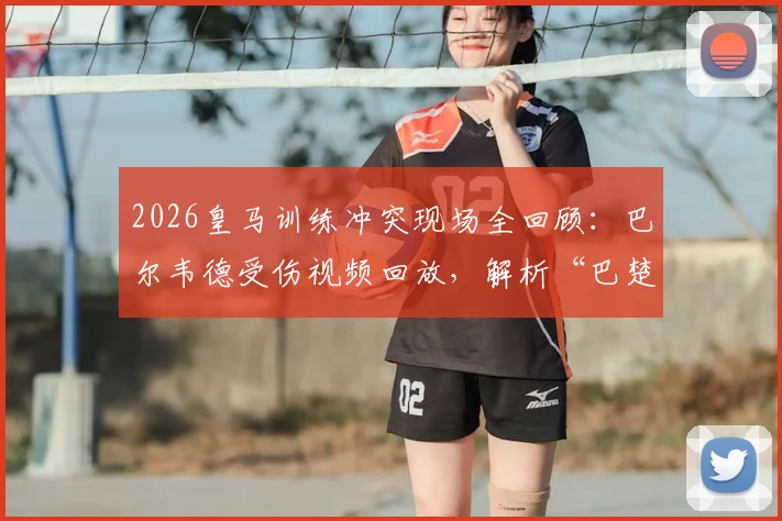 2026皇马训练冲突现场全回顾:巴尔韦德受伤视频回放,解析“巴楚”争执起因与皇马官方声明始末