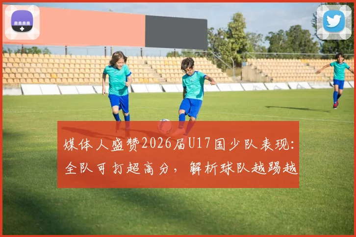 媒体人盛赞2026届U17国少队表现：全队可打超高分，解析球队越踢越好的核心原因与未来潜力