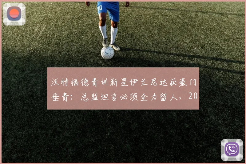 沃特福德青训新星伊兰昆达获豪门垂青:总监坦言必须全力留人,2026年转会前景深度分析