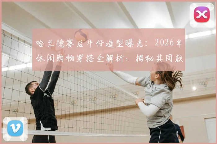 哈兰德赛后牛仔造型曝光:2026年休闲购物穿搭全解析,揭秘其同款牛仔外套品牌