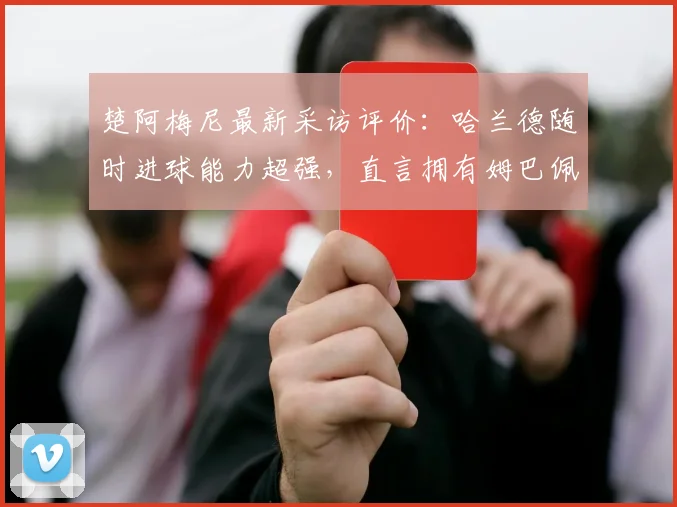 楚阿梅尼最新采访评价：哈兰德随时进球能力超强，直言拥有姆巴佩是球队之幸