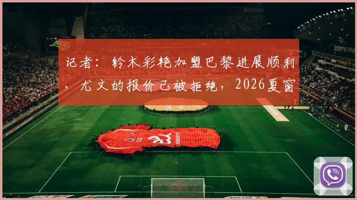记者：铃木彩艳加盟巴黎进展顺利，尤文的报价已被拒绝，2026夏窗转会详情分析