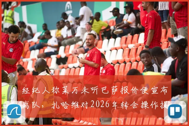 经纪人称莱万未听巴萨报价便宣布离队，扎哈维对2026年转会操作提出质疑