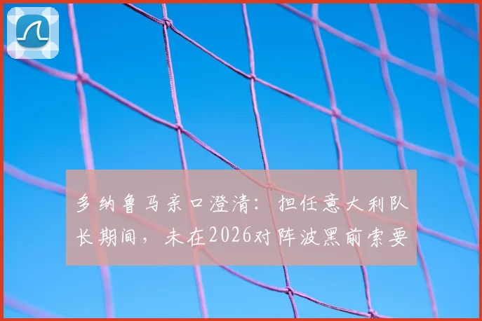 多纳鲁马亲口澄清:担任意大利队长期间,未在2026对阵波黑前索要额外奖金,队长职责第一