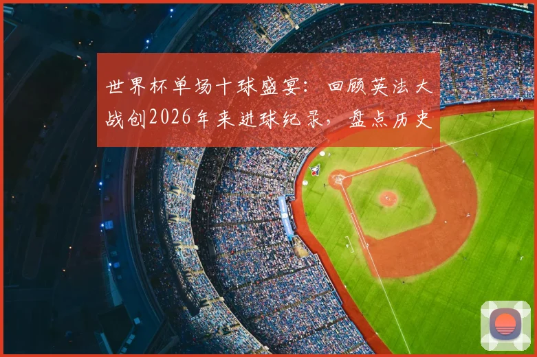 世界杯单场十球盛宴：回顾英法大战创2026年来进球纪录，盘点历史上高比分经典赛事