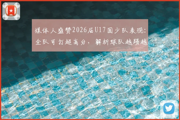 媒体人盛赞2026届U17国少队表现:全队可打超高分,解析球队越踢越好的核心原因与未来潜力