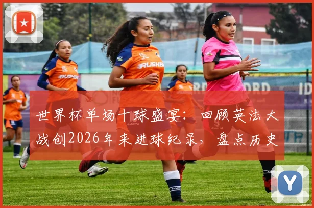 世界杯单场十球盛宴:回顾英法大战创2026年来进球纪录,盘点历史上高比分经典赛事