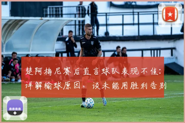楚阿梅尼赛后直言球队表现不佳：详解输球原因，谈未能用胜利告别主帅的遗憾（2026欧洲杯）