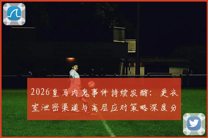 2026皇马内鬼事件持续发酵:更衣室泄密渠道与高层应对策略深度分析,消息如何提前流出?