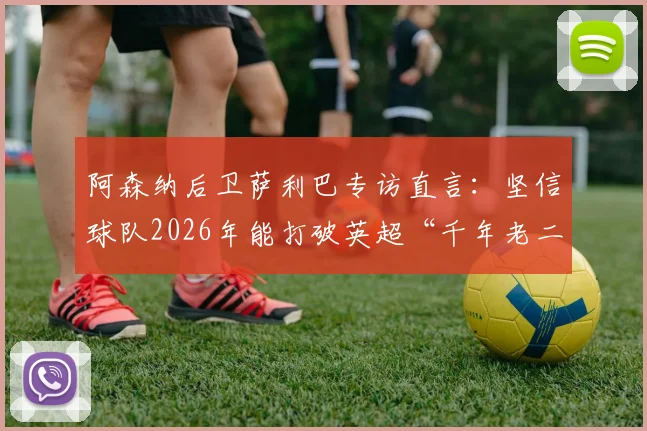 阿森纳后卫萨利巴专访直言:坚信球队2026年能打破英超“千年老二”魔咒,不再当亚军
