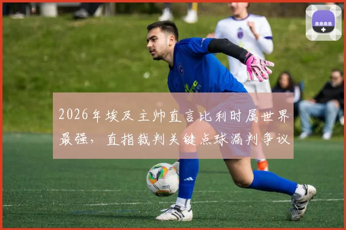 2026年埃及主帅直言比利时属世界最强，直指裁判关键点球漏判争议全程回放