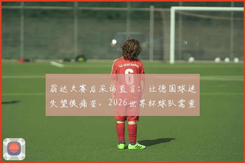 翁达夫赛后采访直言：让德国球迷失望很痛苦，2026世界杯球队需重整旗鼓