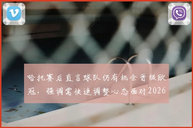 哈托赛后直言球队仍有机会晋级欧冠，强调需快速调整心态面对2026赛季关键战