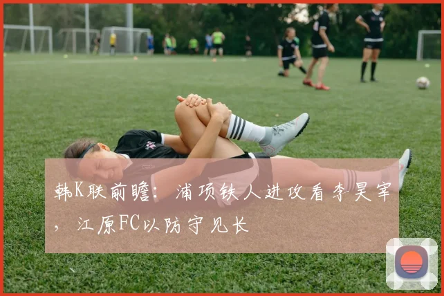 韩K联前瞻：浦项铁人进攻看李昊宰，江原FC以防守见长