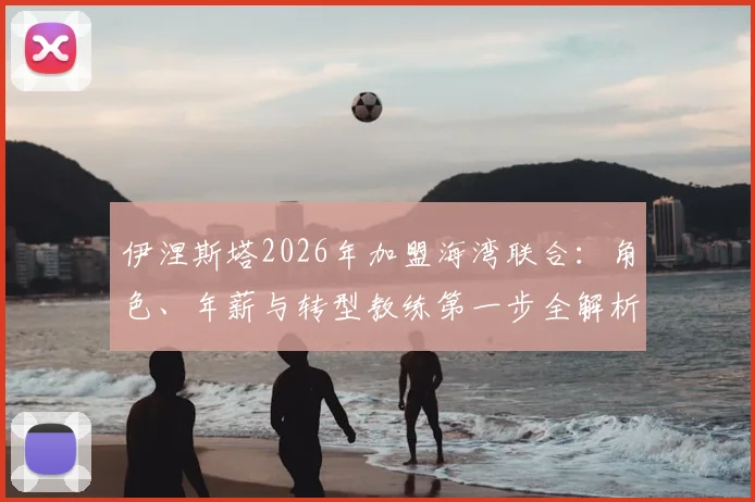 伊涅斯塔2026年加盟海湾联合：角色、年薪与转型教练第一步全解析，看传奇如何影响亚洲足球
