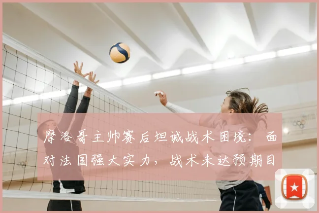 摩洛哥主帅赛后坦诚战术困境:面对法国强大实力,战术未达预期目标