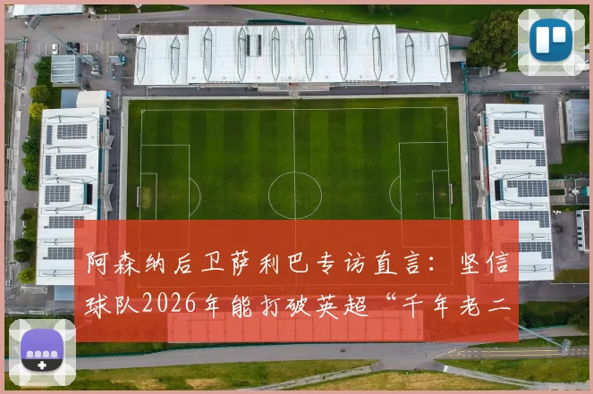 阿森纳后卫萨利巴专访直言：坚信球队2026年能打破英超“千年老二”魔咒，不再当亚军