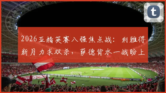 2026亚精英赛八强焦点战：利雅得新月力求双杀，萨德背水一战盼上演奇迹翻盘