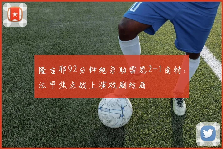 隆吉耶92分钟绝杀助雷恩2-1南特,法甲焦点战上演戏剧结局