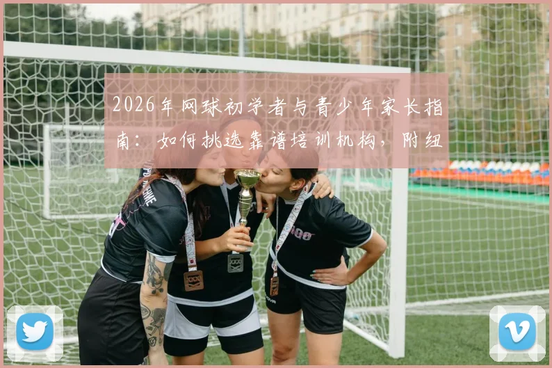 2026年网球初学者与青少年家长指南:如何挑选靠谱培训机构,附纽扣网维等机构考察要点与价格参考